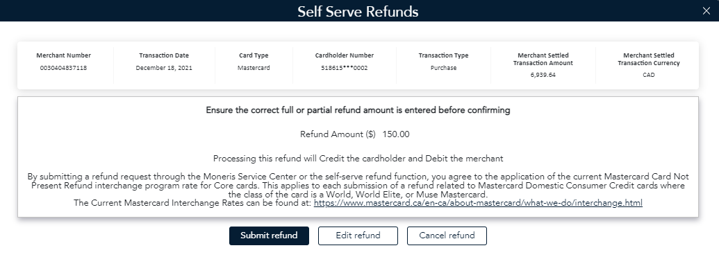 Selfserve Refunds Moneris Service Center message: Processing this refund will Credit the cardholder and Debit the merchant By submitting a refund request through the Moneris Service Center or the self-serve refund function, you agree to the application of the current Mastercard Card Not Present Refund interchange program rate for Core cards. This applies to each submission of a refund related to Mastercard Domestic Consumer Credit cards where the class of the card is a World, World Elite, or Muse Mastercard.  The Current Mastercard Interchange Rates can be found at: https://www.mastercard.ca/en-ca/about-mastercard/what-we-do/interchange.html